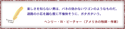 楽しさを知らない男は、バネの効かないワゴンのようなものだ。道路の小石を踏むたびに不愉快そうに、ガタガタいう。　ヘンリー・W・ピーチャー（アメリカの牧師・作家）